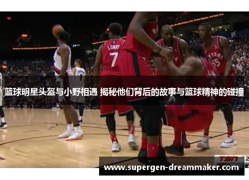 篮球明星头盔与小野相遇 揭秘他们背后的故事与篮球精神的碰撞