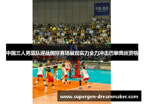 中国三人男篮队迎战国际赛场展现实力全力冲击巴黎奥运资格