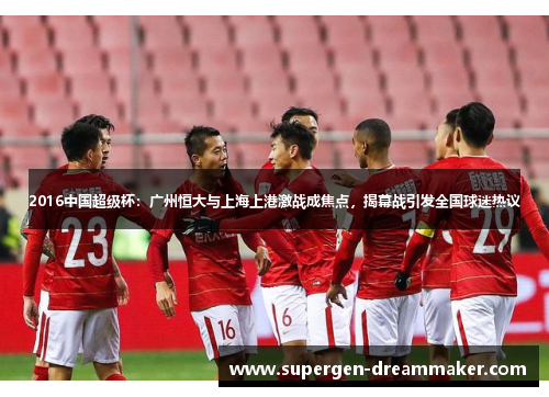 2016中国超级杯：广州恒大与上海上港激战成焦点，揭幕战引发全国球迷热议