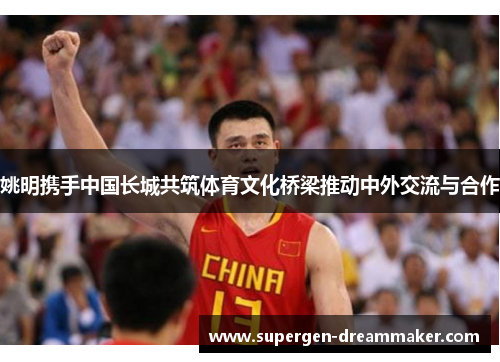 姚明携手中国长城共筑体育文化桥梁推动中外交流与合作