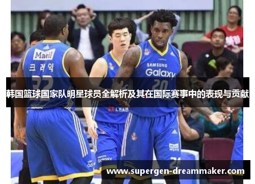 韩国篮球国家队明星球员全解析及其在国际赛事中的表现与贡献